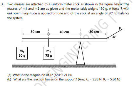 3. Two masses are attached to a uniform meter stick as shown in the figure below. The
masses of m1 and m2 are as given and the meter stick weighs 150 g. A force F with
unknown magnitude is applied on one end of the stick at an angle of 30° to balance
the system.
30 cm
40 cm
30 cm
30
50 g
758
(a) What is the magnitude of F? (Ans: 6.21 N)
(b) What are the reaction forces on the support? (Ans: R = 5.38 N; R, = 5.80 N)
