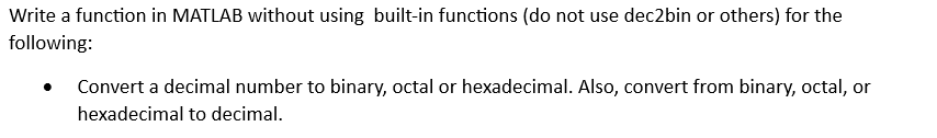 Write a function in MATLAB without using built-in functions (do not use dec2bin or others) for the
following:
Convert a decimal number to binary, octal or hexadecimal. Also, convert from binary, octal, or
hexadecimal to decimal.