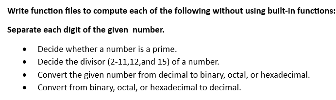 Write function files to compute each of the following without using built-in functions:
Separate each digit of the given number.
Decide whether a number is a prime.
Decide the divisor (2-11,12,and 15) of a number.
Convert the given number from decimal to binary, octal, or hexadecimal.
Convert from binary, octal, or hexadecimal to decimal.