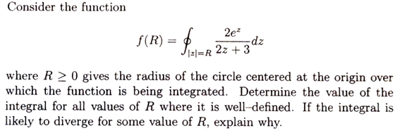 Consider the function
|ƒ (R) = {{\
Palm
|2|=R
2e2
2z+3
-dz
where RO gives the radius of the circle centered at the origin over
which the function is being integrated. Determine the value of the
integral for all values of R where it is well-defined. If the integral is
likely to diverge for some value of R, explain why.