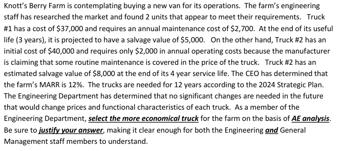 Knott's Berry Farm is contemplating buying a new van for its operations. The farm's engineering
staff has researched the market and found 2 units that appear to meet their requirements. Truck
# 1 has a cost of $37,000 and requires an annual maintenance cost of $2,700. At the end of its useful
life (3 years), it is projected to have a salvage value of $5,000. On the other hand, Truck #2 has an
initial cost of $40,000 and requires only $2,000 in annual operating costs because the manufacturer
is claiming that some routine maintenance is covered in the price of the truck. Truck # 2 has an
estimated salvage value of $8,000 at the end of its 4 year service life. The CEO has determined that
the farm's MARR is 12%. The trucks are needed for 12 years according to the 2024 Strategic Plan.
The Engineering Department has determined that no significant changes are needed in the future
that would change prices and functional characteristics of each truck. As a member of the
Engineering Department, select the more economical truck for the farm on the basis of AE analysis.
Be sure to justify your answer, making it clear enough for both the Engineering and General
Management staff members to understand.
