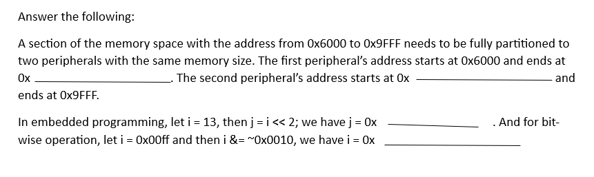 Answer the following:
A section of the memory space with the address from 0x6000 to 0x9FFF needs to be fully partitioned to
two peripherals with the same memory size. The first peripheral's address starts at Ox6000 and ends at
Ox
. The second peripheral's address starts at Ox
ends at Ox9FFF.
and
In embedded programming, let i = 13, then j =i<< 2; we have j = 0x
wise operation, let i = 0x00ff and then i &= ~0x0010, we have i = Ox
. And for bit-