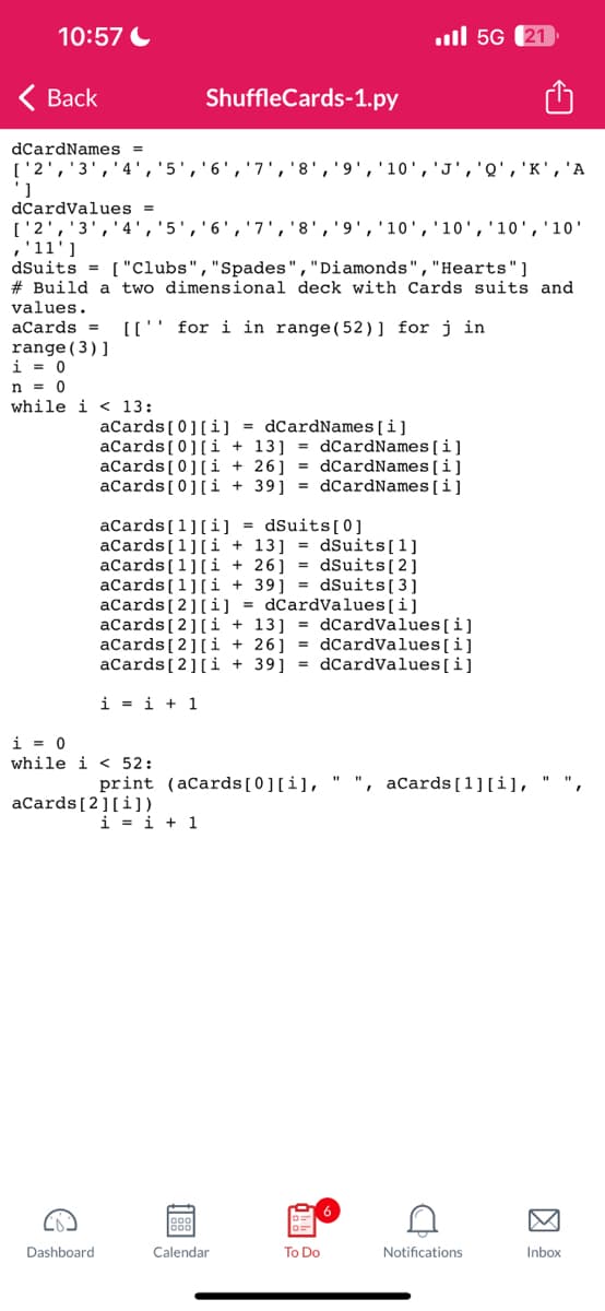 10:57
< Back
dCardNames =
['2', '3',
']
C
5
Dashboard.
i = 0
while i < 52:
dCardValues =
['2', '3', '4', '5', '6', '7', '8', '9', '10', '10', '10', '10'
,'11']
dSuits = ["Clubs", "Spades", "Diamonds", "Hearts"]
#Build a two dimensional deck with Cards suits and
values.
aCards = [[
for i in range (52)] for jin
range (3)]
i = 0
n = 0
while i 13:
aCards[0][i] = dCardNames[i]
aCards[0][i+13] =dCardNames[i]
i=i+1
aCards [2] [i])
ShuffleCards-1.py
aCards[0][i+26]=dCardNames [i]
aCards[0][i+39] =dCardNames[i]
aCards [1] [i] = dSuits [0]
aCards [1][i+13] =dSuits [1]
aCards [1][i+26] = dSuits [2]
aCards [1][i +39] = dSuits [3]
aCards [2] [i] = dCardValues[i]
aCards [2] [i+13] =dCardValues[i]
aCards [2] [i + 26] =dCardValues[i]
aCards [2] [i +39] =dCardValues[i]
6 '7 '8
print (aCards[0][i],
i=i+1
88
Calendar
I , '10' 'J', 'Q','K', 'A
To Do
5G (21
", aCards [1] [i],
D
9
Notifications
Inbox