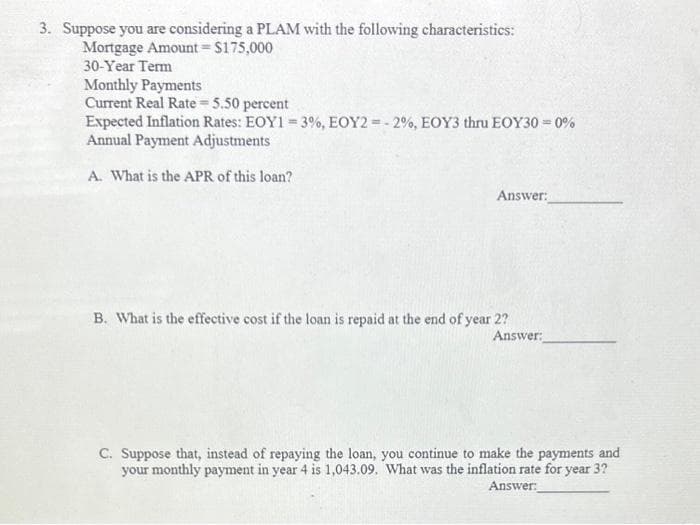 3. Suppose you are considering a PLAM with the following characteristics:
Mortgage Amount = $175,000
30-Year Term
Monthly Payments
Current Real Rate = 5.50 percent
Expected Inflation Rates: EOY1 = 3%, EOY2 = -2%, EOY3 thru EOY30 = 0%
Annual Payment Adjustments
A. What is the APR of this loan?
Answer:
B. What is the effective cost if the loan is repaid at the end of year 2?
Answer:
C. Suppose that, instead of repaying the loan, you continue to make the payments and
your monthly payment in year 4 is 1,043.09. What was the inflation rate for year 3?
Answer: