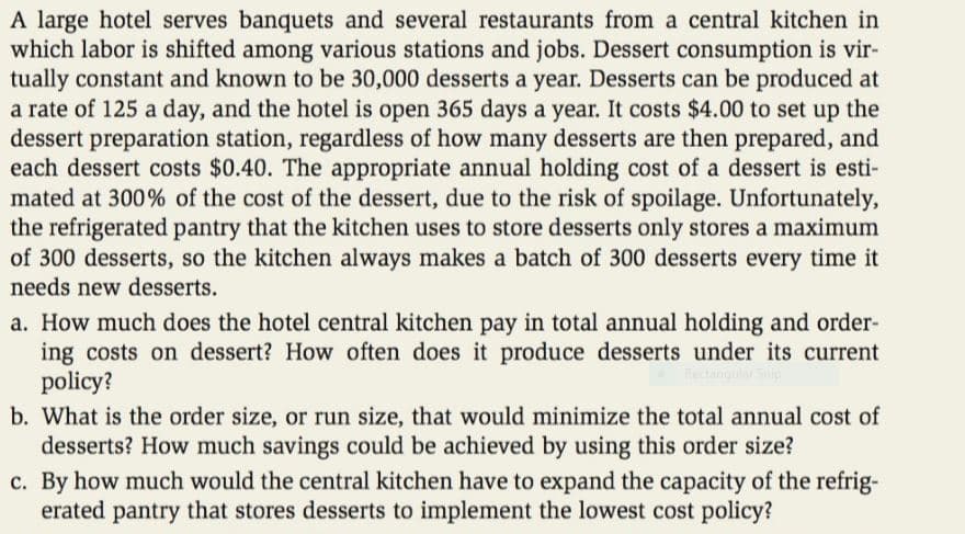 A large hotel serves banquets and several restaurants from a central kitchen in
which labor is shifted among various stations and jobs. Dessert consumption is vir-
tually constant and known to be 30,000 desserts a year. Desserts can be produced at
a rate of 125 a day, and the hotel is open 365 days a year. It costs $4.00 to set up the
dessert preparation station, regardless of how many desserts are then prepared, and
each dessert costs $0.40. The appropriate annual holding cost of a dessert is esti-
mated at 300% of the cost of the dessert, due to the risk of spoilage. Unfortunately,
the refrigerated pantry that the kitchen uses to store desserts only stores a maximum
of 300 desserts, so the kitchen always makes a batch of 300 desserts every time it
needs new desserts.
a. How much does the hotel central kitchen pay in total annual holding and order-
ing costs on dessert? How often does it produce desserts under its current
policy?
Rectangular Ship
b. What is the order size, or run size, that would minimize the total annual cost of
desserts? How much savings could be achieved by using this order size?
c. By how much would the central kitchen have to expand the capacity of the refrig-
erated pantry that stores desserts to implement the lowest cost policy?
