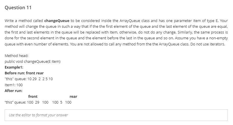 Question 11
Write a method called changeQueue to be considered inside the ArrayQueue class and has one parameter item of type E. Your
method will change the queue in such a way that if the the first element of the queue and the last element of the queue are equal,
the first and last elements in the queue will be replaced with item, otherwise, do not do any change. Similarly, the same process is
done for the second element in the queue and the element before the last in the queue and so on. Assume you have a non-empty
queue with even number of elements. You are not allowed to call any method from the the ArrayQueue class. Do not use iterators.
Method head:
public void changeQueue(E item)
Example1:
Before run: front rear
"this" queue: 10 29 2 25 10
Item1: 100
After run:
front
rear
"this" queue: 100 29 100 100 5 100
Use the editor to format your answer
