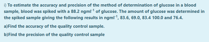 i) To estimate the accuracy and precision of the method of determination of glucose in a blood
sample, blood was spiked with a 88.2 ngml1 of glucose. The amount of glucose was determined in
the spiked sample giving the following results in ngml1, 83.6, 69.0, 83.4 100.0 and 76.4.
a)Find the accuracy of the quality control sample.
b)Find the precision of the quality control sample
