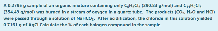 A 0.2795 g sample of an organic mixture containing only C,H,Clg (290.83 g/mol) and C14H9CI5
(354.49 g/mol) was burned in a stream of oxygen in a quartz tube. The products (CO2, H20 and HCI)
were passed through a solution of NaHCO3. After acidification, the chloride in this solution yielded
0.7161 g of AGCI Calculate the % of each halogen compound in the sample.
