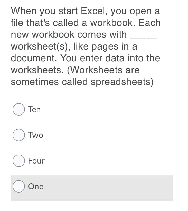 When you start Excel, you open a
file that's called a workbook. Each
new workbook comes with
worksheet(s), like pages in a
document. You enter data into the
worksheets. (Worksheets are
sometimes called spreadsheets)
O Ten
O Two
O Four
O One
