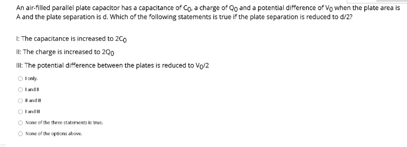An air-filled parallel plate capacitor has a capacitance of Co, a charge of Qo and a potential difference of Vo when the plate area is
A and the plate separation is d. Which of the following statements is true if the plate separation is reduced to d/2?
1: The capacitance is increased to 2C0
II: The charge is increased to 2Q0
II: The potential difference between the plates is reduced to Vo/2
I only.
O l and I
O Il and II
I and II
None of the three statements is true.
O None of the options above.

