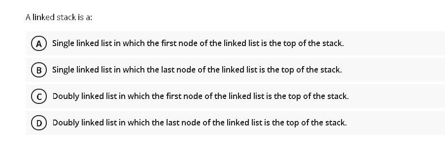 A linked stack is a:
(A) Single linked list in which the first node of the linked list is the top of the stack.
B Single linked list in which the last node of the linked list is the top of the stack.
Doubly linked list in which the first node of the linked list is the top of the stack.
D) Doubly linked list in which the last node of the linked list is the top of the stack.
