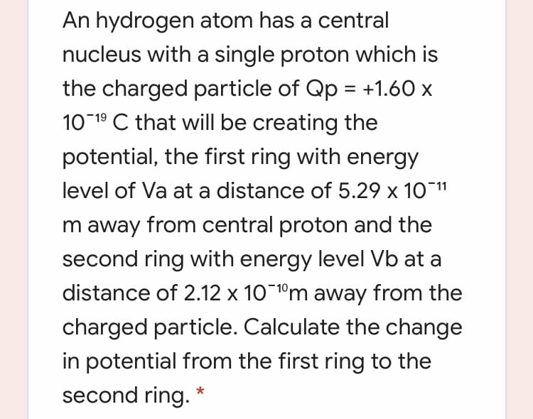 An hydrogen atom has a central
nucleus with a single proton which is
the charged particle of Qp = +1.60 x
10 19 C that will be creating the
potential, the first ring with energy
level of Va at a distance of 5.29 x 10 11
m away from central proton and the
second ring with energy level Vb at a
distance of 2.12 x 10 1ºm away from the
charged particle. Calculate the change
in potential from the first ring to the
second ring.
*
