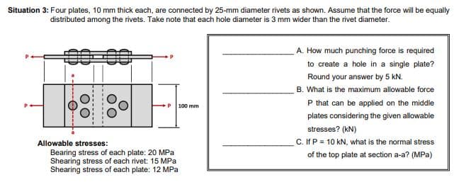 Situation 3: Four plates, 10 mm thick each, are connected by 25-mm diameter rivets as shown. Assume that the force will be equally
distributed among the rivets. Take note that each hole diameter is 3 mm wider than the rivet diameter.
A. How much punching force is required
to create a hole in a single plate?
Round your answer by 5 kN.
B. What is the maximum allowable force
P that can be applied on the middle
100 mm
plates considering the given allowable
stresses? (kN)
C. If P = 10 kN, what is the normal stress
Allowable stresses:
Bearing stress of each plate: 20 MPa
Shearing stress of each rivet: 15 MPa
Shearing stress of each plate: 12 MPa
of the top plate at section a-a? (MPa)
