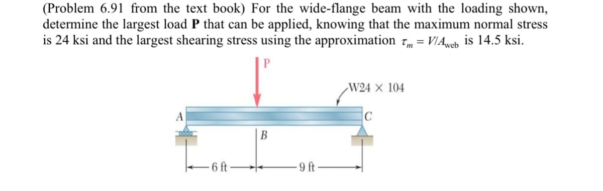 (Problem 6.91 from the text book) For the wide-flange beam with the loading shown,
determine the largest load P that can be applied, knowing that the maximum normal stress
is 24 ksi and the largest shearing stress using the approximation 7, = VIAweb is 14.5 ksi.
W24 × 104
A
В
6 ft
9 ft
