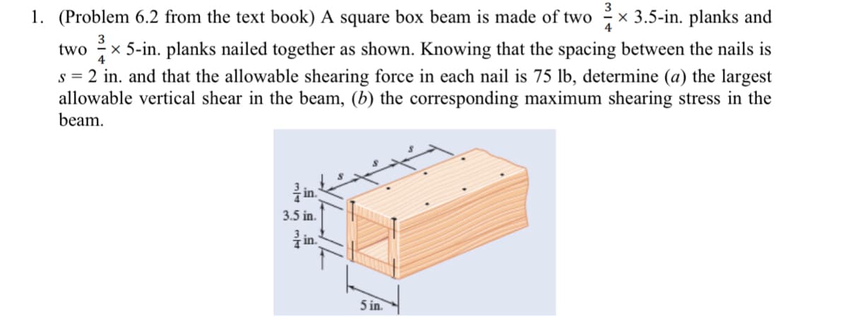 1. (Problem 6.2 from the text book) A square box beam is made of two
x 3.5-in. planks and
two x 5-in. planks nailed together as shown. Knowing that the spacing between the nails is
s = 2 in. and that the allowable shearing force in each nail is 75 lb, determine (a) the largest
allowable vertical shear in the beam, (b) the corresponding maximum shearing stress in the
beam.
4
in.
3.5 in.
in.
5 in.
