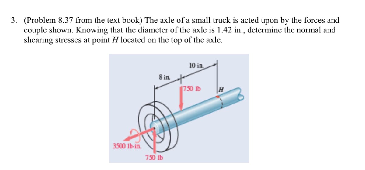 3. (Problem 8.37 from the text book) The axle of a small truck is acted upon by the forces and
couple shown. Knowing that the diameter of the axle is 1.42 in., determine the normal and
shearing stresses at point H located on the top of the axle.
10 in.
8 in.
750 lb
3500 lb-in.
750 ib
