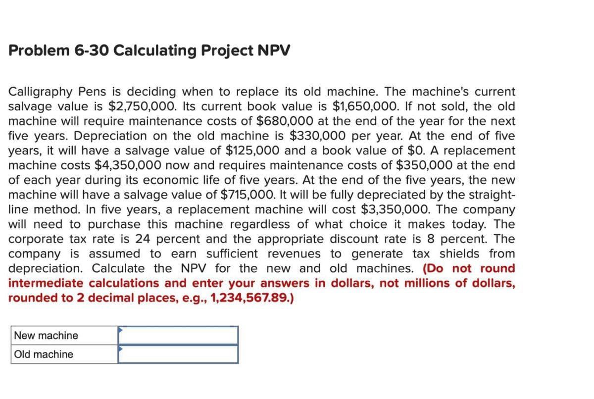 Problem 6-30 Calculating Project NPV
Calligraphy Pens is deciding when to replace its old machine. The machine's current
salvage value is $2,750,000. Its current book value is $1,650,000. If not sold, the old
machine will require maintenance costs of $680,000 at the end of the year for the next
five years. Depreciation on the old machine is $330,000 per year. At the end of five
years, it will have a salvage value of $125,000 and a book value of $0. A replacement
machine costs $4,350,000 now and requires maintenance costs of $350,000 at the end
of each year during its economic life of five years. At the end of the five years, the new
machine will have a salvage value of $715,000. It will be fully depreciated by the straight-
line method. In five years, a replacement machine will cost $3,350,000. The company
will need to purchase this machine regardless of what choice it makes today. The
corporate tax rate is 24 percent and the appropriate discount rate is 8 percent. The
company is assumed to earn sufficient revenues to generate tax shields from
depreciation. Calculate the NPV for the new and old machines. (Do not round
intermediate calculations and enter your answers in dollars, not millions of dollars,
rounded to 2 decimal places, e.g., 1,234,567.89.)
New machine
Old machine