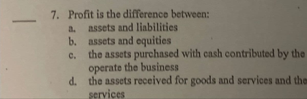 _ 7. Profit is the difference between:
a.
assets and liabilities
b. assets and equities
c. the assets purchased with cash contributed by the
operate the business
d. the assets received for goods and services and the
services