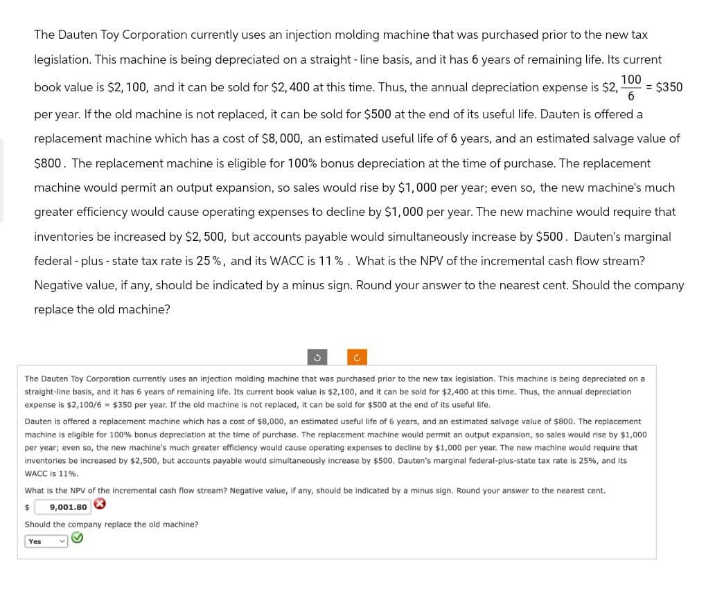 The Dauten Toy Corporation currently uses an injection molding machine that was purchased prior to the new tax
legislation. This machine is being depreciated on a straight-line basis, and it has 6 years of remaining life. Its current
100
book value is $2,100, and it can be sold for $2,400 at this time. Thus, the annual depreciation expense is $2,- = $350
6
per year. If the old machine is not replaced, it can be sold for $500 at the end of its useful life. Dauten is offered a
replacement machine which has a cost of $8,000, an estimated useful life of 6 years, and an estimated salvage value of
$800. The replacement machine is eligible for 100% bonus depreciation at the time of purchase. The replacement
machine would permit an output expansion, so sales would rise by $1,000 per year; even so, the new machine's much
greater efficiency would cause operating expenses to decline by $1,000 per year. The new machine would require that
inventories be increased by $2,500, but accounts payable would simultaneously increase by $500. Dauten's marginal
federal-plus-state tax rate is 25%, and its WACC is 11%. What is the NPV of the incremental cash flow stream?
Negative value, if any, should be indicated by a minus sign. Round your answer to the nearest cent. Should the company
replace the old machine?
The Dauten Toy Corporation currently uses an injection molding machine that was purchased prior to the new tax legislation. This machine is being depreciated on a
straight-line basis, and it has 6 years of remaining life. Its current book value is $2,100, and it can be sold for $2,400 at this time. Thus, the annual depreciation
expense is $2,100/6 = $350 per year. If the old machine is not replaced, it can be sold for $500 at the end of its useful life.
Dauten is offered a replacement machine which has a cost of $8,000, an estimated useful life of 6 years, and an estimated salvage value of $800. The replacement
machine is eligible for 100% bonus depreciation at the time of purchase. The replacement machine would permit an output expansion, so sales would rise by $1,000
per year; even so, the new machine's much greater efficiency would cause operating expenses to decline by $1,000 per year. The new machine would require that
inventories be increased by $2,500, but accounts payable would simultaneously increase by $500. Dauten's marginal federal-plus-state tax rate is 25%, and its
WACC is 11%.
What is the NPV of the incremental cash flow stream? Negative value, if any, should be indicated by a minus sign. Round your answer to the nearest cent.
$ 9,001.80
Should the company replace the old machine?
Yes