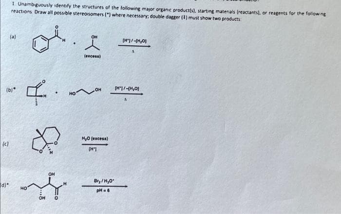 (c)
1 Unambiguously identify the structures of the following major organic product(s), starting materials (reactants), or reagents for the following
reactions Draw all possible stereoisomers (") where necessary; double-dagger (1) must show two products:
(b)*
d)*
(a)
OH
o. I
(excess)
R
I.
HO
&
OH
OH
H
НО
OH
H₂O (excess)
[H"]
[H')/-(H₂O)
[H1/H₂01
Br₂/H₂O*
pH =6