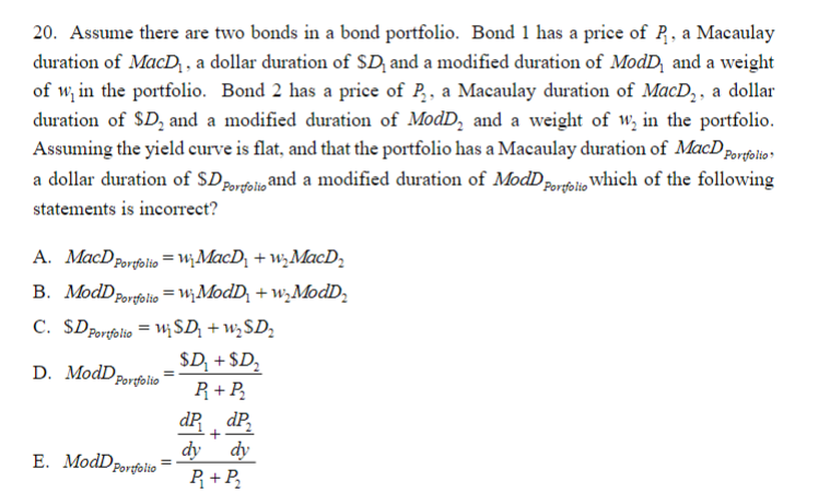 20. Assume there are two bonds in a bond portfolio. Bond 1 has a price of R₁, a Macaulay
duration of MacD₁, a dollar duration of SD, and a modified duration of ModD, and a weight
of w, in the portfolio. Bond 2 has a price of P₂, a Macaulay duration of MacD₂, a dollar
duration of SD₂ and a modified duration of ModD, and a weight of w, in the portfolio.
Assuming the yield curve is flat, and that the portfolio has a Macaulay duration of MacD Portfolio
a dollar duration of SD Porfolio and a modified duration of ModD which of the following
statements is incorrect?
A. MacD Portfolio =W₁MacD₁+w₂MacD₂
B. ModD Portfolio = W₂ModD₂ +w₂ModD₂
C. SD Portfolio = ₁ SD + ₂D₂
$D₂ + $D₂
D. ModDp
R₁ + P₂
dP dP₂
+
dy
dy
Portfolio
E. ModD Portfolio
=
=
P₁+P₂
Portfolio
