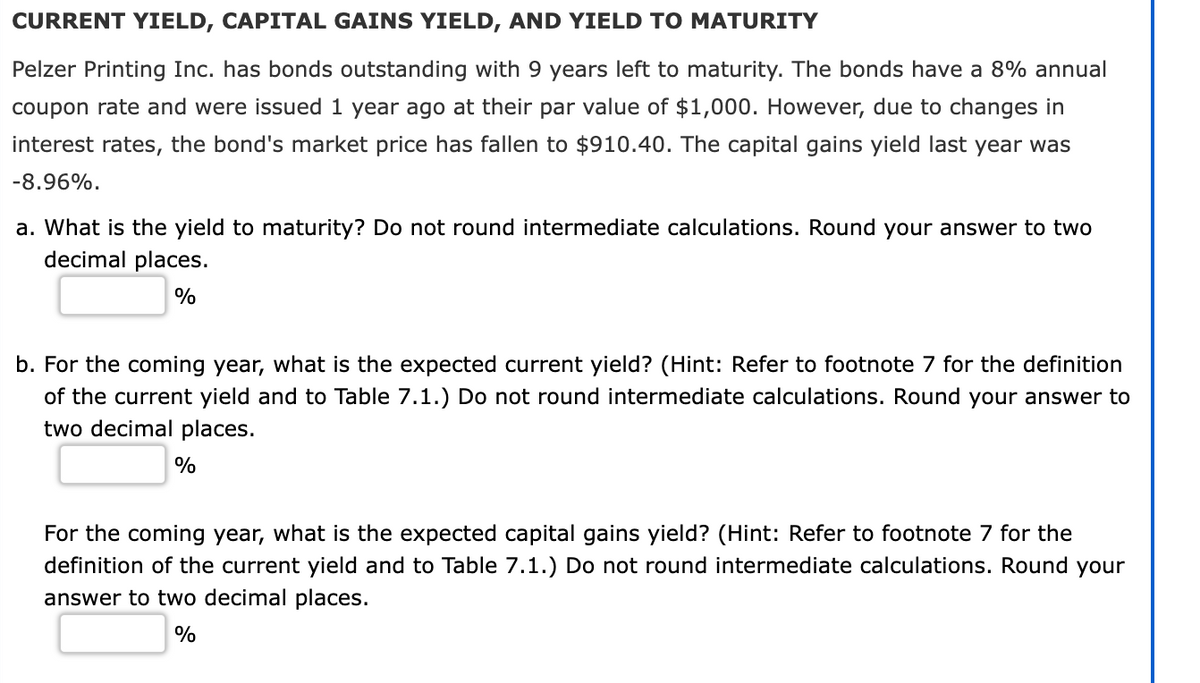 CURRENT YIELD, CAPITAL GAINS YIELD, AND YIELD TO MATURITY
Pelzer Printing Inc. has bonds outstanding with 9 years left to maturity. The bonds have a 8% annual
coupon rate and were issued 1 year ago at their par value of $1,000. However, due to changes in
interest rates, the bond's market price has fallen to $910.40. The capital gains yield last year was
-8.96%.
a. What is the yield to maturity? Do not round intermediate calculations. Round your answer to two
decimal places.
%
b. For the coming year, what is the expected current yield? (Hint: Refer to footnote 7 for the definition
of the current yield and to Table 7.1.) Do not round intermediate calculations. Round your answer to
two decimal places.
%
For the coming year, what is the expected capital gains yield? (Hint: Refer to footnote 7 for the
definition of the current yield and to Table 7.1.) Do not round intermediate calculations. Round your
answer to two decimal places.
%