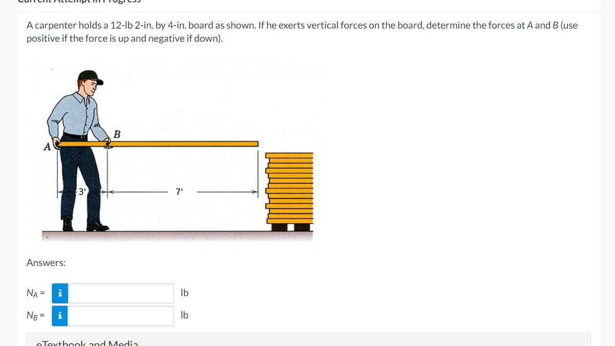 A carpenter holds a 12-lb 2-in. by 4-in. board as shown. If he exerts vertical forces on the board, determine the forces at A and B (use
positive if the force is up and negative if down).
Answers:
NA =
NB =
i
i
3'
B
eTextbook and Media
7'
lb
lb