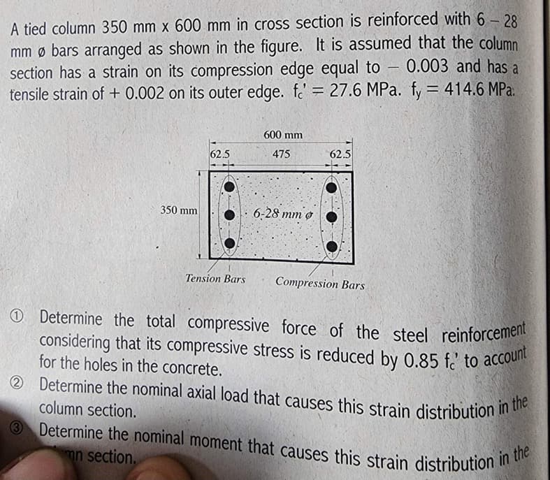 A tied column 350 mm x 600 mm in cross section is reinforced with 6-28
mm Ø bars arranged as shown in the figure. It is assumed that the column
section has a strain on its compression edge equal to 0.003 and has a
tensile strain of +0.002 on its outer edge. f = 27.6 MPa. fy = 414.6 MPa.
350 mm
62.5
Tension Bars
600 mm
475
6-28 mm Ø
62.5
Compression Bars
-
Determine the total compressive force of the steel reinforcement
considering that its compressive stress is reduced by 0.85 f' to account
for the holes in the concrete.
2 Determine the nominal axial load that causes this strain distribution in the
column section.
3 Determine the nominal moment that causes this strain distribution in the
mn section.