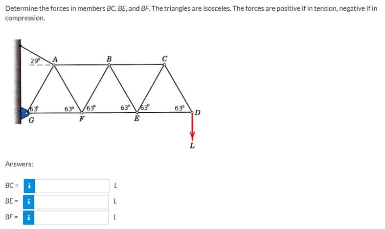 Determine the forces in members BC, BE, and BF. The triangles are isosceles. The forces are positive if in tension, negative if in
compression.
29⁰
63°
G
Answers:
BC = i
BE = i
BF= i
A
63⁰
F
63°
B
L
L
L
63⁰ 63°
E
63°
D
L