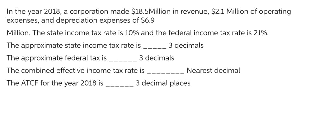 In the year 2018, a corporation made $18.5Million in revenue, $2.1 Million of operating
expenses, and depreciation expenses of $6.9
Million. The state income tax rate is 10% and the federal income tax rate is 21%.
The approximate state income tax rate is
3 decimals
The approximate federal tax is
The combined effective income tax rate is
The ATCF for the year 2018 is
3 decimals
Nearest decimal
3 decimal places