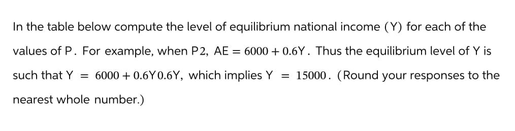 In the table below compute the level of equilibrium national income (Y) for each of the
values of P. For example, when P2, AE = 6000+ 0.6Y. Thus the equilibrium level of Y is
such that Y = 6000+ 0.6Y0.6Y, which implies Y = 15000. (Round your responses to the
nearest whole number.)