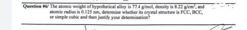 Question #6/ The atomic weight of hypothetical alloy is 77.4 g/mol, density is 8.22 g/cm, and
atomic radius is 0.125 nm, determine whether its crystal structure is FCC, BCC,
or simple cubic and then justify your determination?
