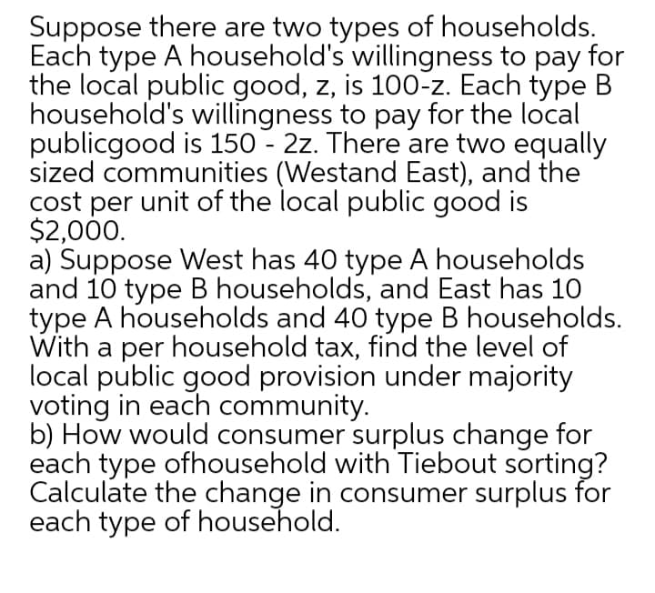 Suppose there are two types of households.
Each type A household's willingness to pay for
the local public good, z, is 100-z. Each type B
household's willingness to pay for the local
publicgood is 150 - 2z. There are two equally
sized communities (Westand East), and the
cost per unit of the local public good is
$2,000.
a) Suppose West has 40 type A households
and 10 type B households, and East has 10
type A households and 40 type B households.
With a per household tax, find the level of
local public good provision under majority
voting in each community.
b) How would consumer surplus change for
each type ofhousehold with Tiebout sorting?
Calculate the change in consumer surplus for
each type of household.
