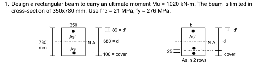 1. Design a rectangular beam to carry an ultimate moment Mu = 1020 kN-m. The beam is limited in
cross-section of 350x780 mm. Use f 'c = 21 MPa, fy = 276 MPa.
780
mm
350
As'
As
N.A.
I 80 = d'
680 = d
100 cover
25 I
b
As'
As in 2 rows
N.A.
I d'
d
cover