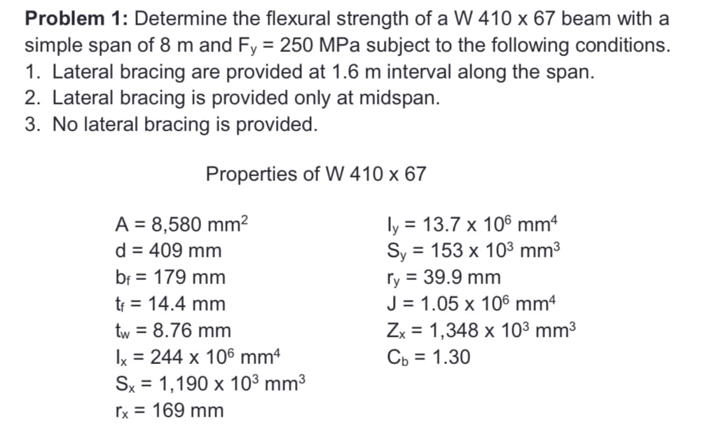 Problem 1: Determine the flexural strength of a W 410 x 67 beam with a
simple span of 8 m and Fy = 250 MPa subject to the following conditions.
1. Lateral bracing are provided at 1.6 m interval along the span.
2. Lateral bracing is provided only at midspan.
3. No lateral bracing is provided.
Properties of W 410 x 67
A = 8,580 mm²
d = 409 mm
bf = 179 mm
tf = 14.4 mm
tw = 8.76 mm
Ix = 244 x 106 mm4
Sx = 1,190 x 10³ mm³
rx = 169 mm
ly = 13.7 x 106 mm4
Sy = 153 x 10³ mm³
ry = 39.9 mm
J = 1.05 x 106 mmª
Zx = 1,348 x 10³ mm³
Cb = 1.30