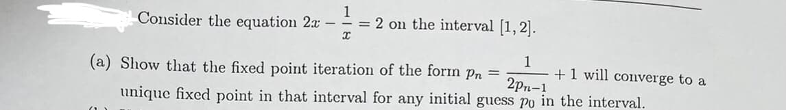 Consider the equation 2x -
1
= 2 on the interval [1, 2].
1
+1 will converge to a
2pn-1
(a) Show that the fixed point iteration of the form pn =
unique fixed point in that interval for any initial guess po in the interval.
