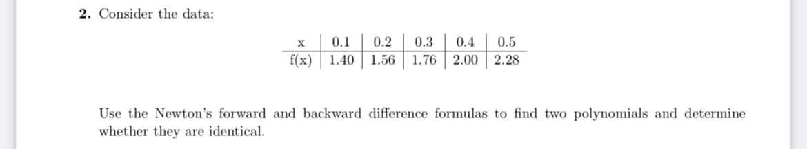 2. Consider the data:
X
0.1
0.2
0.3
0.4
0.5
f(x) | 1.40
1.56
1.76
2.00 2.28
Use the Newton's forward and backward difference formulas to find two polynomials and determine
whether they are identical.

