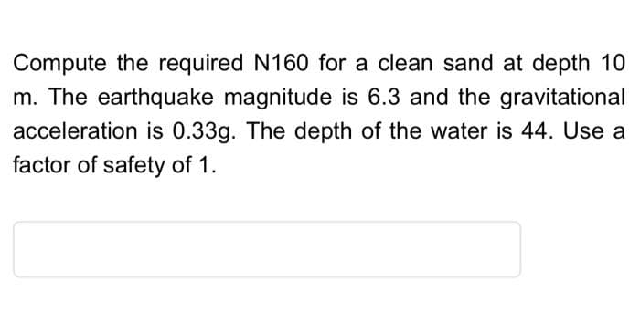 Compute the required N160 for a clean sand at depth 10
m. The earthquake magnitude is 6.3 and the gravitational
acceleration is 0.33g. The depth of the water is 44. Use a
factor of safety of 1.
