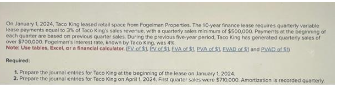 On January 1, 2024, Taco King leased retail space from Fogelman Properties. The 10-year finance lease requires quarterly variable
lease payments equal to 3% of Taco King's sales revenue, with a quarterly sales minimum of $500,000. Payments at the beginning of
each quarter are based on previous quarter sales. During the previous five-year period, Taco King has generated quarterly sales of
over $700,000. Fogelman's interest rate, known by Taco King, was 4%.
Note: Use tables, Excel, or a financial calculator. (EV of $1. PV of 51. EVA of $1. PVA of $1. EVAD of $1 and PVAD of $1)
Required:
1. Prepare the journal entries for Taco King at the beginning of the lease on January 1, 2024.
2. Prepare the journal entries for Taco King on April 1, 2024. First quarter sales were $710,000. Amortization is recorded quarterly.