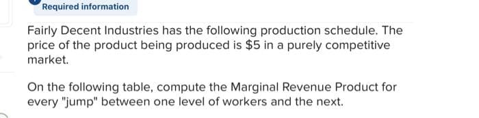 Required information
Fairly Decent Industries has the following production schedule. The
price of the product being produced is $5 in a purely competitive
market.
On the following table, compute the Marginal Revenue Product for
every "jump" between one level of workers and the next.