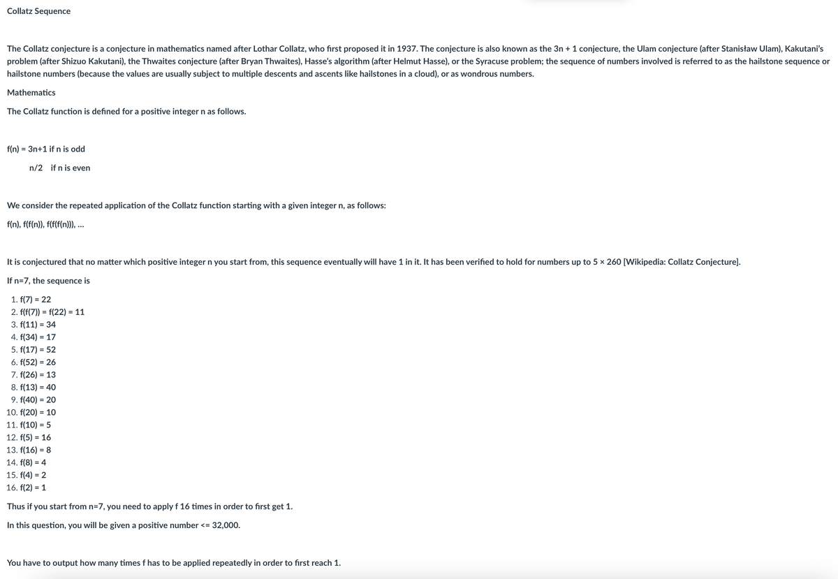 Collatz Sequence
The Collatz conjecture is a conjecture in mathematics named after Lothar Collatz, who first proposed it in 1937. The conjecture is also known as the 3n + 1 conjecture, the Ulam conjecture (after Stanisław Ulam), Kakutani's
problem (after Shizuo Kakutani), the Thwaites conjecture (after Bryan Thwaites), Hasse's algorithm (after Helmut Hasse), or the Syracuse problem; the sequence of numbers involved is referred to as the hailstone sequence or
hailstone numbers (because the values are usually subject to multiple descents and ascents like hailstones in a cloud), or as wondrous numbers.
Mathematics
The Collatz function is defined for a positive integer n as follows.
f(n) = = 3n+1 if n is odd
n/2 if n is even
We consider the repeated application of the Collatz function starting with a given integer n, as follows:
f(n), f(f(n)), f(f(f(n))), ...
It is conjectured that no matter which positive integer n you start from, this sequence eventually will have 1 in it. It has been verified to hold for numbers up to 5 × 260 [Wikipedia: Collatz Conjecture].
If n=7, the sequence is
1. f(7) = 22
2. f(f(7)) = f(22) = 11
3. f(11) = 34
4. f(34) = 17
5. f(17) = 52
6. f(52) = 26
7. f(26) = 13
8. f(13) = 40
9. f(40) = 20
10. f(20) = 10
11. f(10) = 5
12. f(5) = 16
13. f(16) = 8
14. f(8) = 4
15. f(4) = 2
16. f(2)= 1
Thus if you start from n=7, you need to apply f 16 times in order to first get 1.
In this question, you will be given a positive number <= 32,000.
You have to output how many times f has to be applied repeatedly in order to first reach 1.