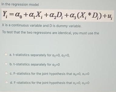 In the regression model
Y, = a, +a,X, +a,D, +a,(X, * D,)+u,
X is a continuous variable and Dis dummy variable.
To test that the two regressions are identical, you must use the
a. t-statistics separately for az=0, az=0,
b. t-statistics separately for az=0
c. F-statistics for the joint hypothesis that ao=0, a;=0
d. F-statistics for the joint hypothesis that az=0, Oz=0
