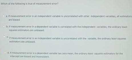Which of the following is true of measurement error?
a meanurement enor in an independent variable is uncorrelated with other independent variables, all estimators
are biased.
b.it measurement error in a dependent variable is comelated with the independent variables, the ordinary least
squares estimators are unbiased
C It measurement error in an independent varlable is uncorrelated with the variable, the ordinary least squares
estimators are unblased.
a.if measurement error in a dependent varlable has zera mean, the ordinary least squares estimators for the
intercept are biased and inconsistent.
