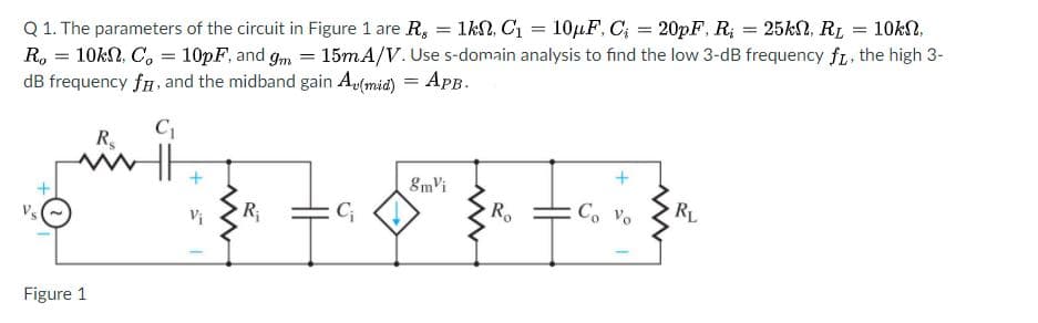 Q 1. The parameters of the circuit in Figure 1 are R, = 1kN, C1 = 10HF, C; = 20pF, R; = 25kN, RL
R, = 10kN, C, = 10pF, and gm = 15mA/V. Use s-domain analysis to find the low 3-dB frequency fL. the high 3-
dB frequency fn, and the midband gain Au(mid) = ApB.
10kN,
%3D
%3D
C
R,
8mvi
RL
R;
R
Co Vo
Vs
Figure 1
