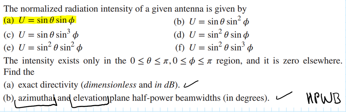 The normalized radiation intensity of a given antenna is given by
(a) U = sin 0 sin p
(c) U = sin 0 sin o
(e) U = sin? 0 sin² p
The intensity exists only in the 0 < 0 < n,0 < ¢ <n region, and it is zero elsewhere.
(b) U = sin 0 sin? p
(d) U = sin? 0 sin ø
sin² 0 sin³ ¢
(f) U =
Find the
(a) exact directivity (dimensionless and in dB).U
(b), azimuthak and elevationjplane half-power beamwidths (in degrees). HPWB
