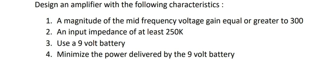 Design an amplifier with the following characteristics :
1. A magnitude of the mid frequency voltage gain equal or greater to 300
2. An input impedance of at least 250K
3. Use a 9 volt battery
4. Minimize the power delivered by the 9 volt battery
