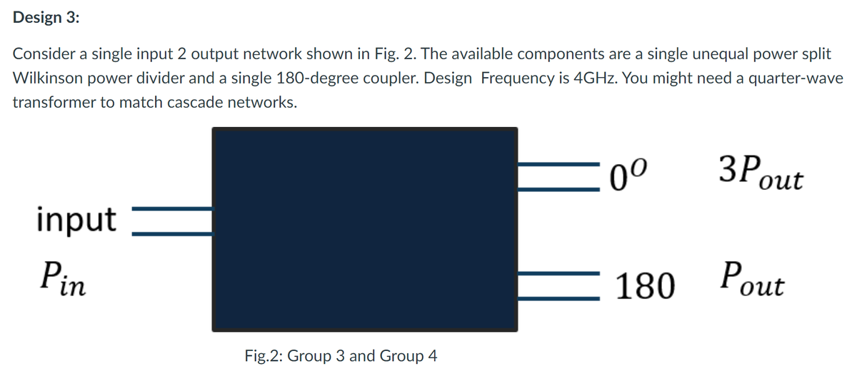 Design 3:
Consider a single input 2 output network shown in Fig. 2. The available components are a single unequal power split
Wilkinson power divider and a single 180-degree coupler. Design Frequency is 4GHZ. You might need a quarter-wave
transformer to match cascade networks.
0°
out
input
Pin
180
Pout
Fig.2: Group 3 and Group 4
