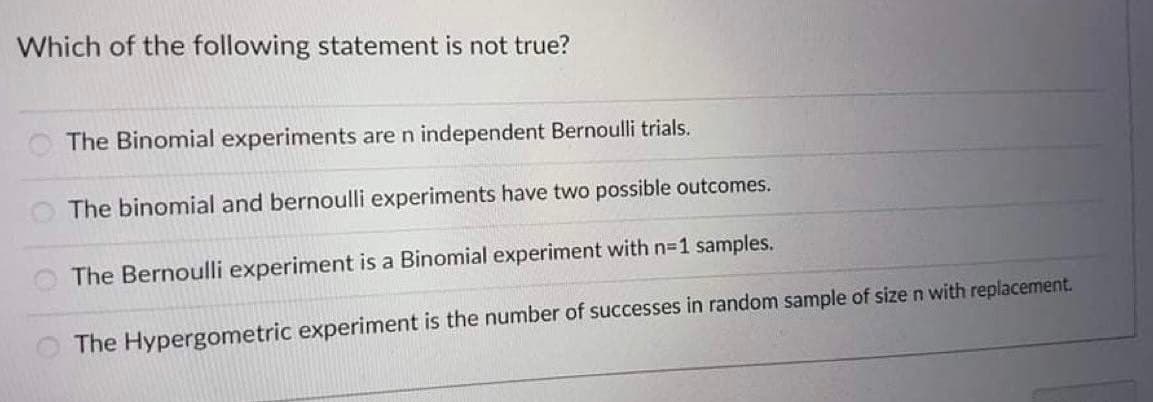 Which of the following statement is not true?
The Binomial experiments are n independent Bernoulli trials.
The binomial and bernoulli experiments have two possible outcomes.
The Bernoulli experiment is a Binomial experiment with n=1 samples.
The Hypergometric experiment is the number of successes in random sample of size n with replacement.
