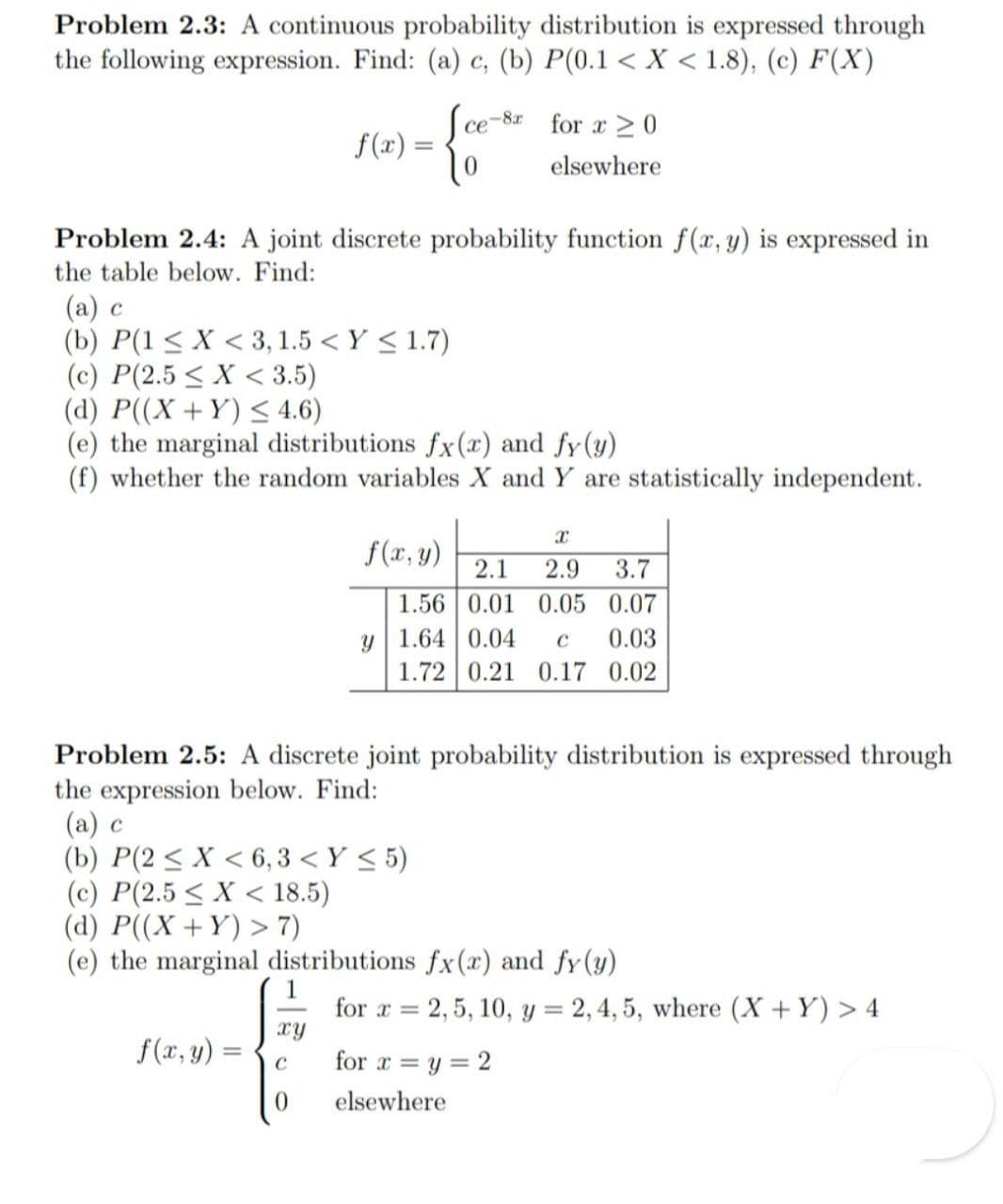 Problem 2.3: A continuous probability distribution is expressed through
the following expression. Find: (a) c, (b) P(0.1 < X < 1.8), (c) F(X)
Ce-8r
for x >0
f(x) =
elsewhere
Problem 2.4: A joint discrete probability function f(x, y) is expressed in
the table below. Find:
(а) с
(b) P(1 < X < 3, 1.5 < Y < 1.7)
(c) P(2.5 < X < 3.5)
(d) P((X +Y) < 4.6)
(e) the marginal distributions fx(x) and fy(y)
(f) whether the random variables X and Y are statistically independent.
f(x, y)
2.1
3.7
2.9
1.56 0.01 0.05 0.07
y| 1.64 0.04
1.72 0.21
C
0.03
0.17 0.02
Problem 2.5: A discrete joint probability distribution is expressed through
the expression below. Find:
(a) c
(b) P(2 < X < 6,3 < Y < 5)
(c) P(2.5 < X < 18.5)
(d) P((X +Y) > 7)
(e) the marginal distributions fx(x) and fy (y)
1
for x = 2,5, 10, y = 2,4, 5, where (X +Y) > 4
xy
f(x, y) =
for r = y = 2
%3D
elsewhere
