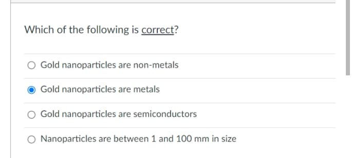 Which of the following is correct?
Gold nanoparticles are non-metals
Gold nanoparticles are metals
O Gold nanoparticles are semiconductors
O Nanoparticles are between 1 and 100 mm in size
